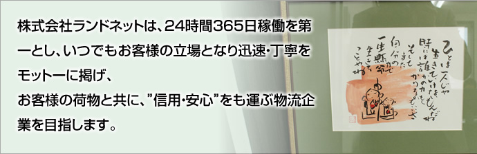 株式会社ランドネットは、24時間365日稼働を第一とし、いつでもお客様の立場となり迅速・丁寧をモットーに掲げ、お客様の荷物と共に、”信用・安心”をも運ぶ物流企業を目指します。