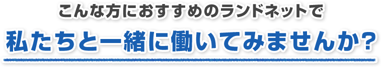 こんな方におすすめのランドネットで私たちと一緒に働いてみませんか？